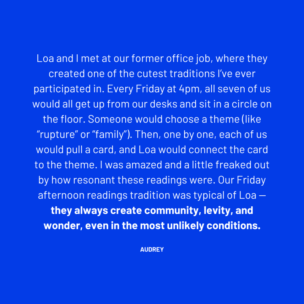Loa and I met at our former office job, where they created one of the cutest traditions I’ve ever participated in. Every Friday at 4pm, all seven of us would all get up from our desks and sit in a circle on the floor. Someone would choose a theme (like “rupture” or “family”). Then, one by one, each of us would pull a card, and Loa would connect the card to the theme. I was amazed and a little freaked out by how resonant these readings were. Our Friday afternoon readings tradition was typical of Loa — they always create community, levity, and wonder, even in the most unlikely conditions.