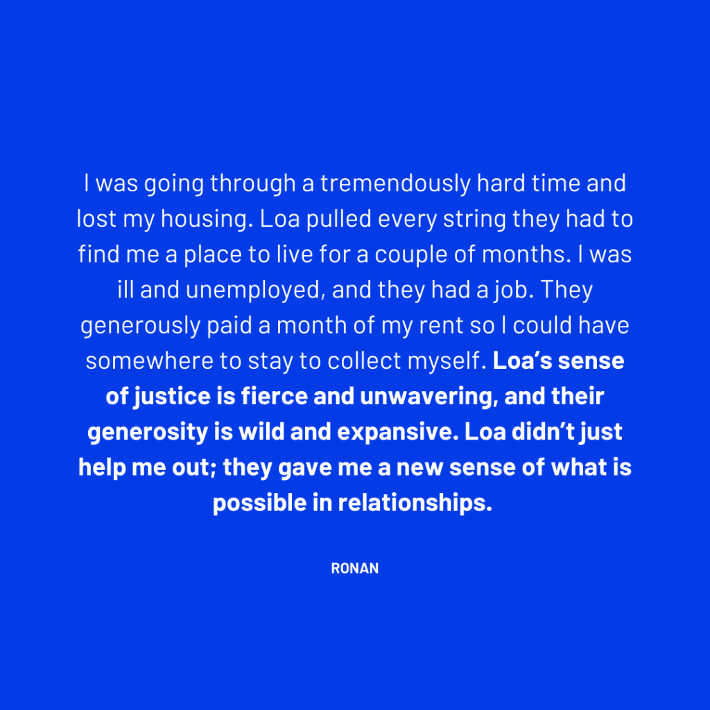I was going through a tremendously hard time and lost my housing. Loa pulled every string they had to find me a place to live for a couple of months. I was ill and unemployed, and they had a job. They generously paid a month of my rent so I could have somewhere to stay to collect myself. Loa’s sense of justice is fierce and unwavering, and their generosity is wild and expansive. Loa didn’t just help me out; they gave me a new sense of what is possible in relationships. - Ronan